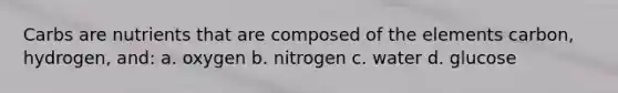 Carbs are nutrients that are composed of the elements carbon, hydrogen, and: a. oxygen b. nitrogen c. water d. glucose