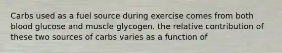 Carbs used as a fuel source during exercise comes from both blood glucose and muscle glycogen. the relative contribution of these two sources of carbs varies as a function of