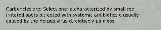 Carbuncles are: Select one: a.characterized by small red, irritated spots b.treated with systemic antibiotics c.usually caused by the herpes virus d.relatively painless