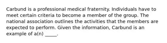 Carbund is a professional medical fraternity. Individuals have to meet certain criteria to become a member of the group. The national association outlines the activities that the members are expected to perform. Given the information, Carbund is an example of a(n) _____.