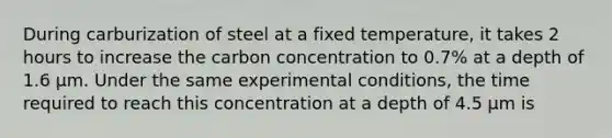 During carburization of steel at a fixed temperature, it takes 2 hours to increase the carbon concentration to 0.7% at a depth of 1.6 μm. Under the same experimental conditions, the time required to reach this concentration at a depth of 4.5 μm is