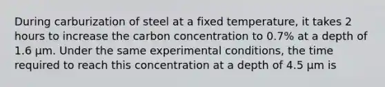 During carburization of steel at a fixed temperature, it takes 2 hours to increase the carbon concentration to 0.7% at a depth of 1.6 µm. Under the same experimental conditions, the time required to reach this concentration at a depth of 4.5 µm is