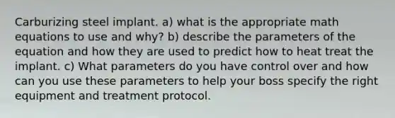 Carburizing steel implant. a) what is the appropriate math equations to use and why? b) describe the parameters of the equation and how they are used to predict how to heat treat the implant. c) What parameters do you have control over and how can you use these parameters to help your boss specify the right equipment and treatment protocol.