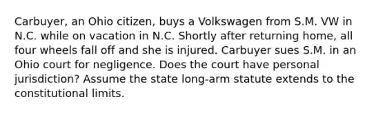 Carbuyer, an Ohio citizen, buys a Volkswagen from S.M. VW in N.C. while on vacation in N.C. Shortly after returning home, all four wheels fall off and she is injured. Carbuyer sues S.M. in an Ohio court for negligence. Does the court have personal jurisdiction? Assume the state long-arm statute extends to the constitutional limits.