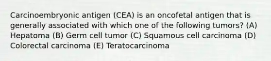 Carcinoembryonic antigen (CEA) is an oncofetal antigen that is generally associated with which one of the following tumors? (A) Hepatoma (B) Germ cell tumor (C) Squamous cell carcinoma (D) Colorectal carcinoma (E) Teratocarcinoma