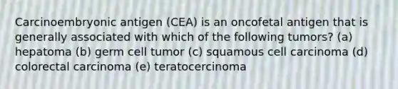 Carcinoembryonic antigen (CEA) is an oncofetal antigen that is generally associated with which of the following tumors? (a) hepatoma (b) germ cell tumor (c) squamous cell carcinoma (d) colorectal carcinoma (e) teratocercinoma