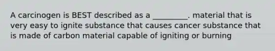 A carcinogen is BEST described as a _________. material that is very easy to ignite substance that causes cancer substance that is made of carbon material capable of igniting or burning