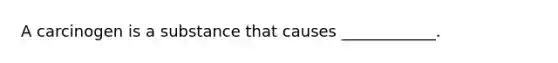 A carcinogen is a substance that causes ____________.