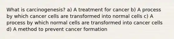 What is carcinogenesis? a) A treatment for cancer b) A process by which cancer cells are transformed into normal cells c) A process by which normal cells are transformed into cancer cells d) A method to prevent cancer formation