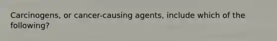 Carcinogens, or cancer-causing agents, include which of the following?