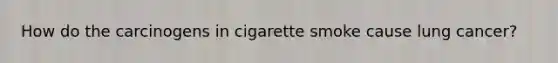 How do the carcinogens in cigarette smoke cause lung cancer?