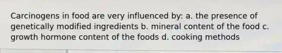 Carcinogens in food are very influenced by: a. the presence of genetically modified ingredients b. mineral content of the food c. growth hormone content of the foods d. cooking methods