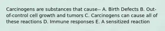 Carcinogens are substances that cause-- A. Birth Defects B. Out-of-control cell growth and tumors C. Carcinogens can cause all of these reactions D. Immune responses E. A sensitized reaction