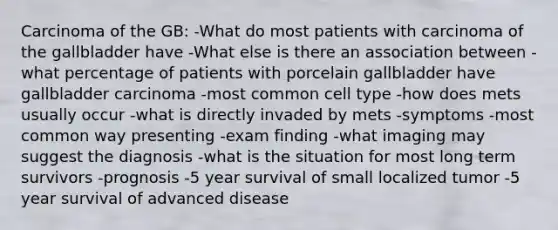 Carcinoma of the GB: -What do most patients with carcinoma of the gallbladder have -What else is there an association between -what percentage of patients with porcelain gallbladder have gallbladder carcinoma -most common cell type -how does mets usually occur -what is directly invaded by mets -symptoms -most common way presenting -exam finding -what imaging may suggest the diagnosis -what is the situation for most long term survivors -prognosis -5 year survival of small localized tumor -5 year survival of advanced disease