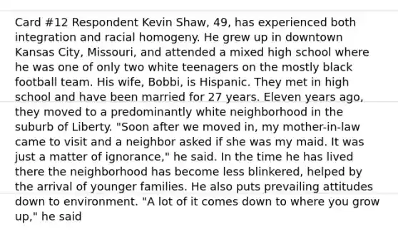 Card #12 Respondent Kevin Shaw, 49, has experienced both integration and racial homogeny. He grew up in downtown Kansas City, Missouri, and attended a mixed high school where he was one of only two white teenagers on the mostly black football team. His wife, Bobbi, is Hispanic. They met in high school and have been married for 27 years. Eleven years ago, they moved to a predominantly white neighborhood in the suburb of Liberty. "Soon after we moved in, my mother-in-law came to visit and a neighbor asked if she was my maid. It was just a matter of ignorance," he said. In the time he has lived there the neighborhood has become less blinkered, helped by the arrival of younger families. He also puts prevailing attitudes down to environment. "A lot of it comes down to where you grow up," he said