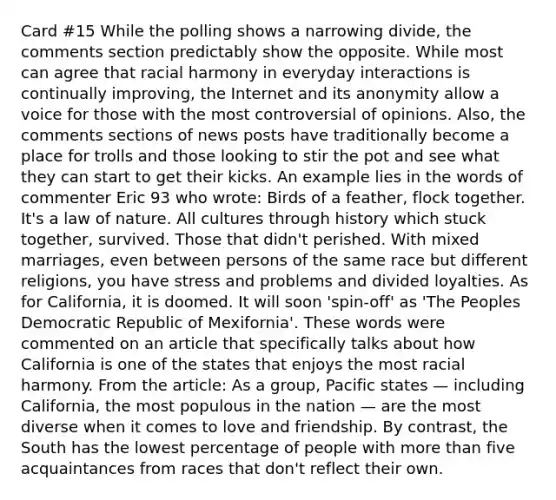 Card #15 While the polling shows a narrowing divide, the comments section predictably show the opposite. While most can agree that racial harmony in everyday interactions is continually improving, the Internet and its anonymity allow a voice for those with the most controversial of opinions. Also, the comments sections of news posts have traditionally become a place for trolls and those looking to stir the pot and see what they can start to get their kicks. An example lies in the words of commenter Eric 93 who wrote: Birds of a feather, flock together. It's a law of nature. All cultures through history which stuck together, survived. Those that didn't perished. With mixed marriages, even between persons of the same race but different religions, you have stress and problems and divided loyalties. As for California, it is doomed. It will soon 'spin-off' as 'The Peoples Democratic Republic of Mexifornia'. These words were commented on an article that specifically talks about how California is one of the states that enjoys the most racial harmony. From the article: As a group, Pacific states — including California, the most populous in the nation — are the most diverse when it comes to love and friendship. By contrast, the South has the lowest percentage of people with more than five acquaintances from races that don't reflect their own.