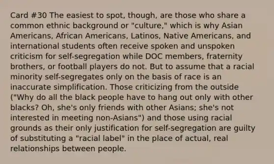 Card #30 The easiest to spot, though, are those who share a common ethnic background or "culture," which is why Asian Americans, African Americans, Latinos, Native Americans, and international students often receive spoken and unspoken criticism for self-segregation while DOC members, fraternity brothers, or football players do not. But to assume that a racial minority self-segregates only on the basis of race is an inaccurate simplification. Those criticizing from the outside ("Why do all the black people have to hang out only with other blacks? Oh, she's only friends with other Asians; she's not interested in meeting non-Asians") and those using racial grounds as their only justification for self-segregation are guilty of substituting a "racial label" in the place of actual, real relationships between people.