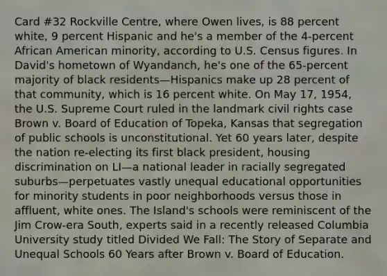 Card #32 Rockville Centre, where Owen lives, is 88 percent white, 9 percent Hispanic and he's a member of the 4-percent African American minority, according to U.S. Census figures. In David's hometown of Wyandanch, he's one of the 65-percent majority of black residents—Hispanics make up 28 percent of that community, which is 16 percent white. On May 17, 1954, the U.S. Supreme Court ruled in the landmark civil rights case Brown v. Board of Education of Topeka, Kansas that segregation of public schools is unconstitutional. Yet 60 years later, despite the nation re-electing its first black president, housing discrimination on LI—a national leader in racially segregated suburbs—perpetuates vastly unequal educational opportunities for minority students in poor neighborhoods versus those in affluent, white ones. The Island's schools were reminiscent of the Jim Crow-era South, experts said in a recently released Columbia University study titled Divided We Fall: The Story of Separate and Unequal Schools 60 Years after Brown v. Board of Education.