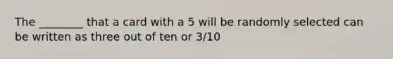 The ________ that a card with a 5 will be randomly selected can be written as three out of ten or 3/10