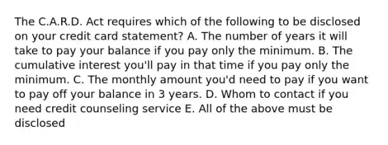 The C.A.R.D. Act requires which of the following to be disclosed on your credit card statement? A. The number of years it will take to pay your balance if you pay only the minimum. B. The cumulative interest you'll pay in that time if you pay only the minimum. C. The monthly amount you'd need to pay if you want to pay off your balance in 3 years. D. Whom to contact if you need credit counseling service E. All of the above must be disclosed