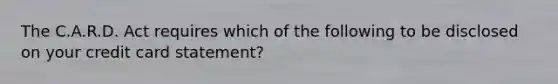 The C.A.R.D. Act requires which of the following to be disclosed on your credit card statement?