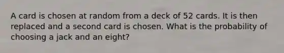 A card is chosen at random from a deck of 52 cards. It is then replaced and a second card is chosen. What is the probability of choosing a jack and an eight?