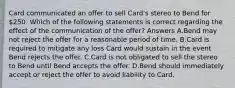 Card communicated an offer to sell Card's stereo to Bend for 250. Which of the following statements is correct regarding the effect of the communication of the offer? Answers A.Bend may not reject the offer for a reasonable period of time. B.Card is required to mitigate any loss Card would sustain in the event Bend rejects the offer. C.Card is not obligated to sell the stereo to Bend until Bend accepts the offer. D.Bend should immediately accept or reject the offer to avoid liability to Card.