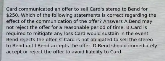 Card communicated an offer to sell Card's stereo to Bend for 250. Which of the following statements is correct regarding the effect of the communication of the offer? Answers A.Bend may not reject the offer for a reasonable period of time. B.Card is required to mitigate any loss Card would sustain in the event Bend rejects the offer. C.Card is not obligated to sell the stereo to Bend until Bend accepts the offer. D.Bend should immediately accept or reject the offer to avoid liability to Card.