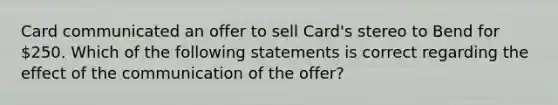 Card communicated an offer to sell Card's stereo to Bend for 250. Which of the following statements is correct regarding the effect of the communication of the offer?