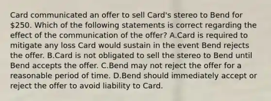 Card communicated an offer to sell Card's stereo to Bend for 250. Which of the following statements is correct regarding the effect of the communication of the offer? A.Card is required to mitigate any loss Card would sustain in the event Bend rejects the offer. B.Card is not obligated to sell the stereo to Bend until Bend accepts the offer. C.Bend may not reject the offer for a reasonable period of time. D.Bend should immediately accept or reject the offer to avoid liability to Card.