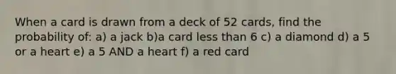 When a card is drawn from a deck of 52 cards, find the probability of: a) a jack b)a card less than 6 c) a diamond d) a 5 or a heart e) a 5 AND a heart f) a red card