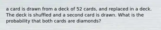 a card is drawn from a deck of 52 cards, and replaced in a deck. The deck is shuffled and a second card is drawn. What is the probability that both cards are diamonds?