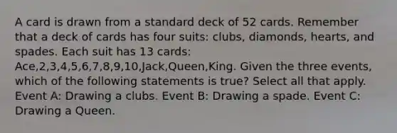 A card is drawn from a standard deck of 52 cards. Remember that a deck of cards has four suits: clubs, diamonds, hearts, and spades. Each suit has 13 cards: Ace,2,3,4,5,6,7,8,9,10,Jack,Queen,King. Given the three events, which of the following statements is true? Select all that apply. Event A: Drawing a clubs. Event B: Drawing a spade. Event C: Drawing a Queen.