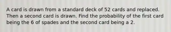 A card is drawn from a standard deck of 52 cards and replaced. Then a second card is drawn. Find the probability of the first card being the 6 of spades and the second card being a 2.