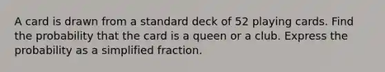 A card is drawn from a standard deck of 52 playing cards. Find the probability that the card is a queen or a club. Express the probability as a simplified fraction.