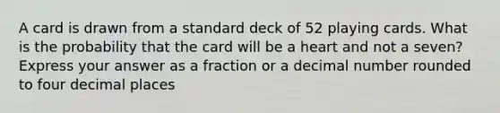 A card is drawn from a standard deck of 52 playing cards. What is the probability that the card will be a heart and not a seven? Express your answer as a fraction or a decimal number rounded to four decimal places