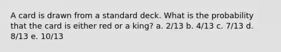 A card is drawn from a standard deck. What is the probability that the card is either red or a king? a. 2/13 b. 4/13 c. 7/13 d. 8/13 e. 10/13