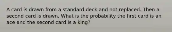 A card is drawn from a standard deck and not replaced. Then a second card is drawn. What is the probability the first card is an ace and the second card is a king?