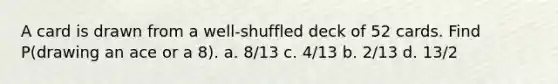 A card is drawn from a well-shuffled deck of 52 cards. Find P(drawing an ace or a 8). a. 8/13 c. 4/13 b. 2/13 d. 13/2
