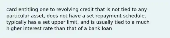 card entitling one to revolving credit that is not tied to any particular asset, does not have a set repayment schedule, typically has a set upper limit, and is usually tied to a much higher interest rate than that of a bank loan