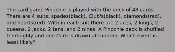 The card game Pinochle is played with the deck of 48 cards. There are 4 suits: spades(black), Club's(black), diamonds(red), and hearts(red). With in each suit there are 2 aces, 2 kings, 2 queens, 2 jacks, 2 tens, and 2 nines. A Pinochle deck is shuffled thoroughly and one Card is drawn at random. Which event is least likely?