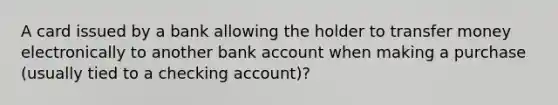 A card issued by a bank allowing the holder to transfer money electronically to another bank account when making a purchase (usually tied to a checking account)?