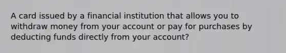 A card issued by a financial institution that allows you to withdraw money from your account or pay for purchases by deducting funds directly from your account?