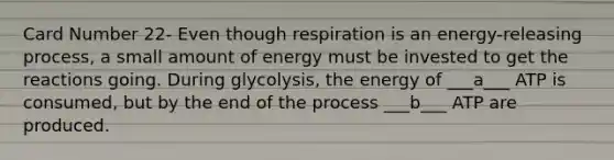 Card Number 22- Even though respiration is an energy-releasing process, a small amount of energy must be invested to get the reactions going. During glycolysis, the energy of ___a___ ATP is consumed, but by the end of the process ___b___ ATP are produced.