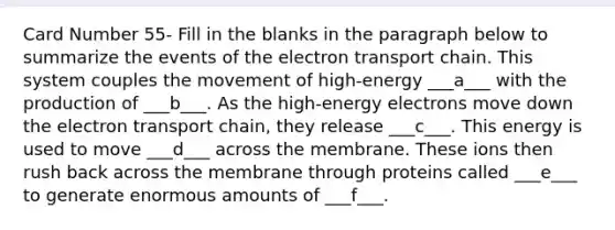 Card Number 55- Fill in the blanks in the paragraph below to summarize the events of <a href='https://www.questionai.com/knowledge/k57oGBr0HP-the-electron-transport-chain' class='anchor-knowledge'>the electron transport chain</a>. This system couples the movement of high-energy ___a___ with the production of ___b___. As the high-energy electrons move down the electron transport chain, they release ___c___. This energy is used to move ___d___ across the membrane. These ions then rush back across the membrane through proteins called ___e___ to generate enormous amounts of ___f___.