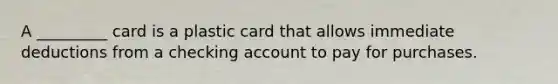 A _________ card is a plastic card that allows immediate deductions from a checking account to pay for purchases.