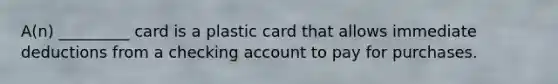 A(n) _________ card is a plastic card that allows immediate deductions from a checking account to pay for purchases.