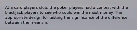 At a card players club, the poker players had a contest with the blackjack players to see who could win the most money. The appropriate design for testing the significance of the difference between the means is