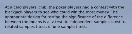 At a card players' club, the poker players had a contest with the blackjack players to see who could win the most money. The appropriate design for testing the significance of the difference between the means is a. z-test. b. independent samples t-test. c. related samples t-test. d. <a href='https://www.questionai.com/knowledge/kEl9MFIQr9-one-sample-t-test' class='anchor-knowledge'>one-sample t-test</a>.