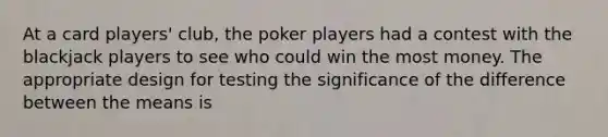 At a card players' club, the poker players had a contest with the blackjack players to see who could win the most money. The appropriate design for testing the significance of the difference between the means is